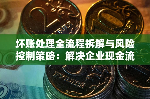 济南坏账处理全流程拆解与风险控制策略：解决企业现金流顽疾的实战指南