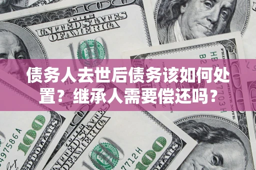 济南债务人去世后债务该如何处置？继承人需要偿还吗？