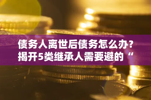 济南债务人离世后债务怎么办？揭开5类继承人需要避的“坑”