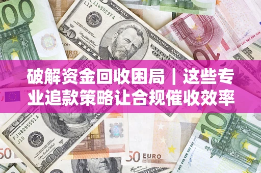 济南破解资金回收困局｜这些专业追款策略让合规催收效率翻倍