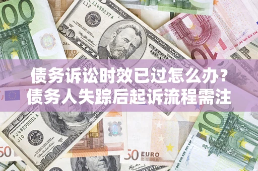 济南债务诉讼时效已过怎么办？债务人失踪后起诉流程需注意什么？