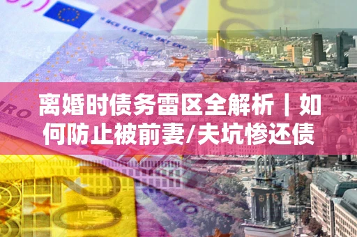 济南离婚时债务雷区全解析｜如何防止被前妻/夫坑惨还债？