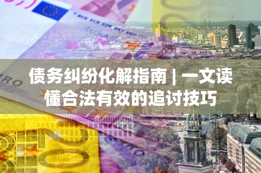 济南债务纠纷化解指南 | 一文读懂合法有效的追讨技巧