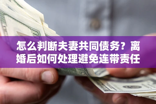 济南怎么判断夫妻共同债务？离婚后如何处理避免连带责任？